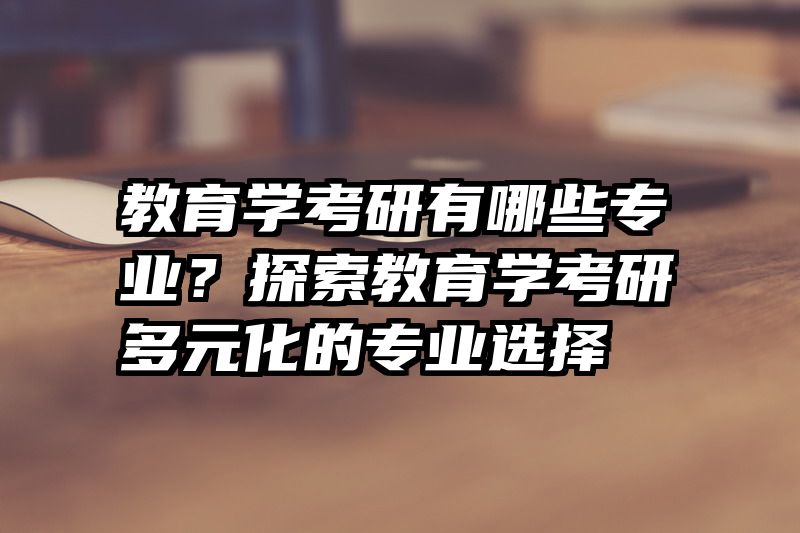 教育学考研有哪些专业？探索教育学考研多元化的专业选择