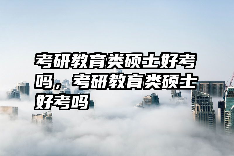 考研教育类硕士好考吗，考研教育类硕士好考吗