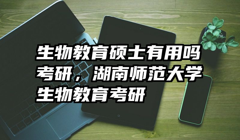 生物教育硕士有用吗考研，湖南师范大学生物教育考研