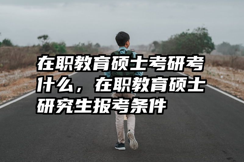 在职教育硕士考研考什么，在职教育硕士研究生报考条件