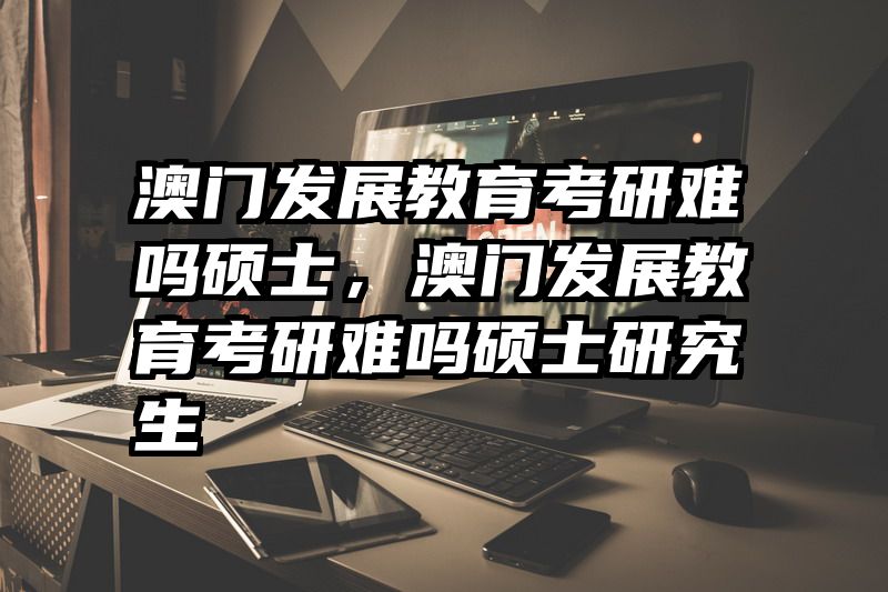 澳门发展教育考研难吗硕士，澳门发展教育考研难吗硕士研究生