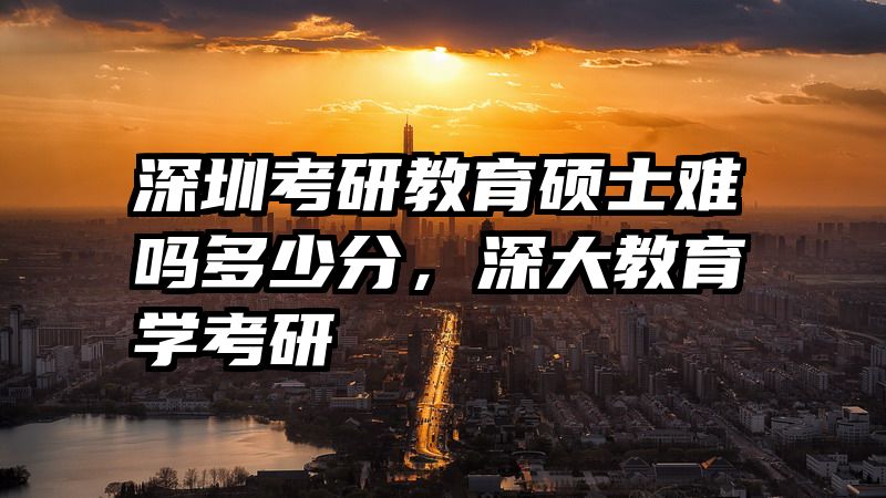 深圳考研教育硕士难吗多少分，深大教育学考研