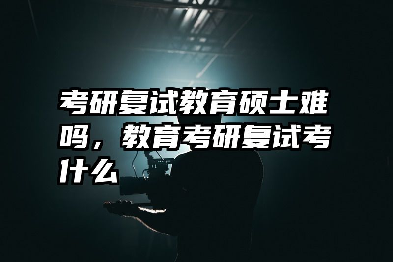 考研复试教育硕士难吗，教育考研复试考什么