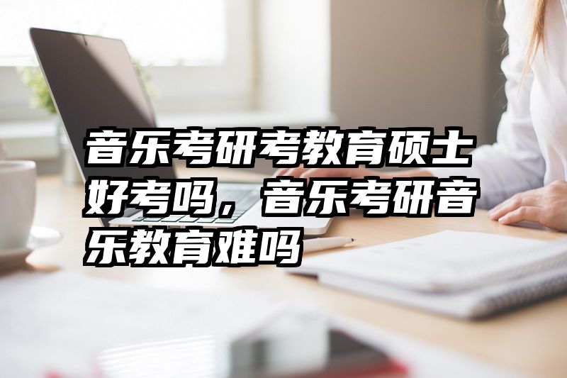 音乐考研考教育硕士好考吗，音乐考研音乐教育难吗