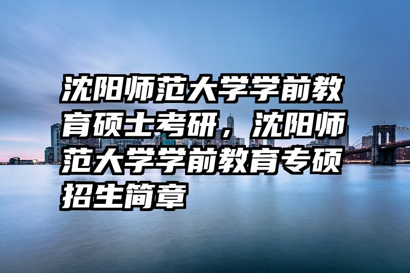 沈阳师范大学学前教育硕士考研，沈阳师范大学学前教育专硕招生简章