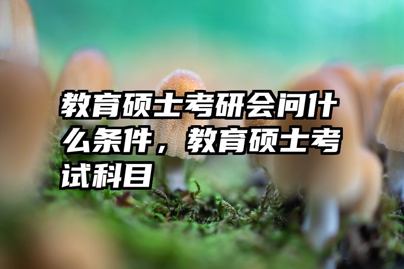 教育硕士考研会问什么条件，教育硕士考试科目