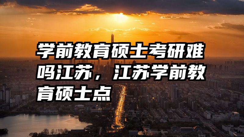 学前教育硕士考研难吗江苏，江苏学前教育硕士点