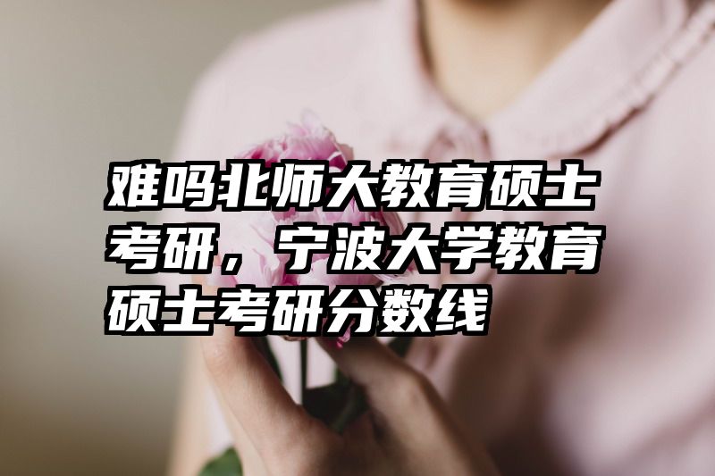 难吗北师大教育硕士考研，宁波大学教育硕士考研分数线