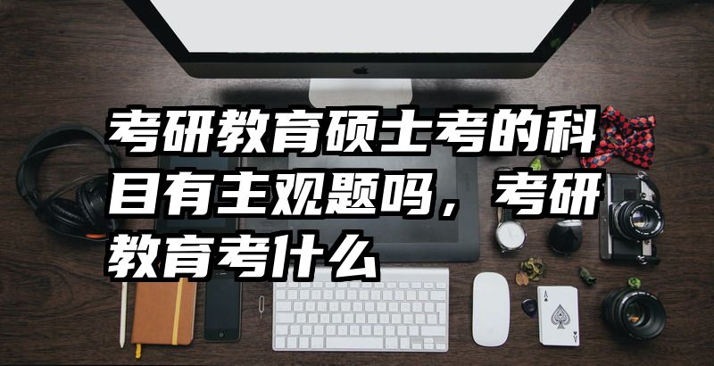 考研教育硕士考的科目有主观题吗，考研教育考什么