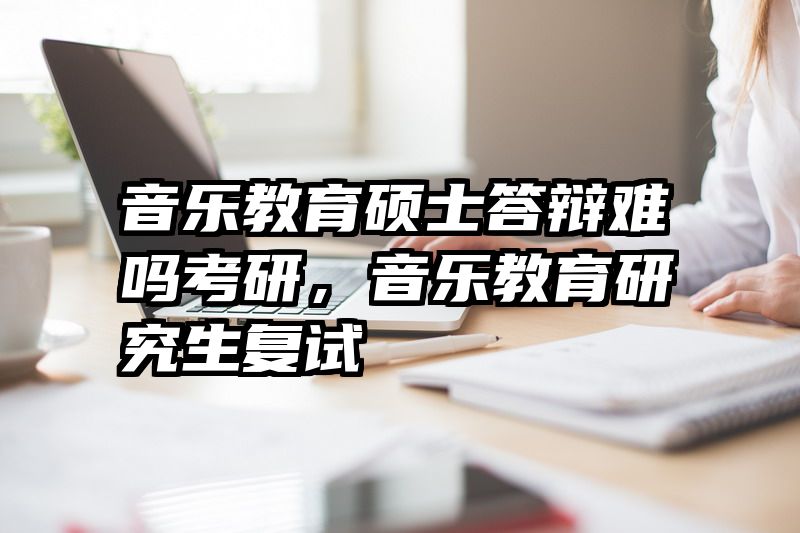 音乐教育硕士答辩难吗考研，音乐教育研究生复试