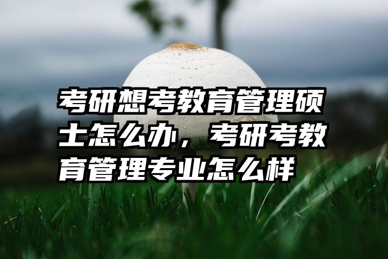 考研想考教育管理硕士怎么办，考研考教育管理专业怎么样