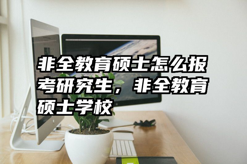 非全教育硕士怎么报考研究生，非全教育硕士学校