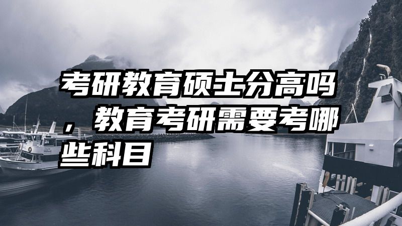 考研教育硕士分高吗，教育考研需要考哪些科目