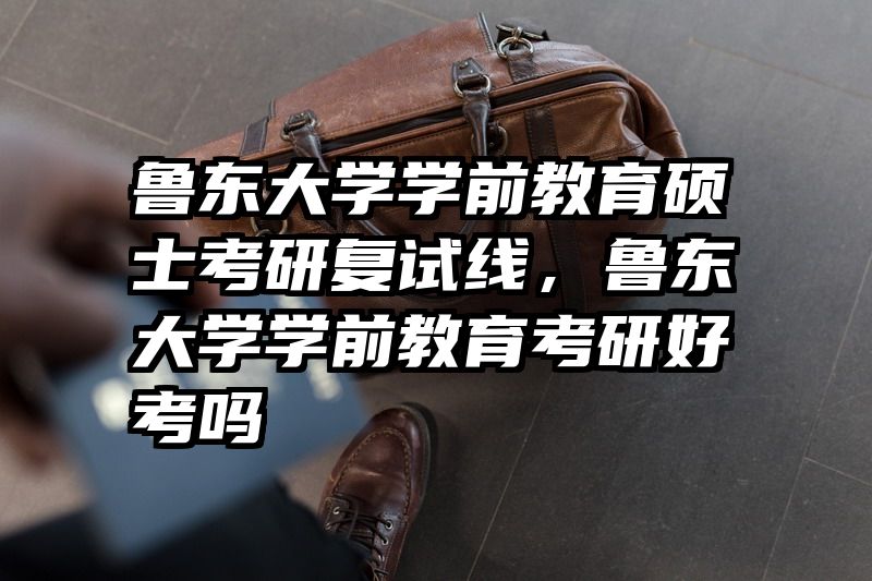 鲁东大学学前教育硕士考研复试线，鲁东大学学前教育考研好考吗