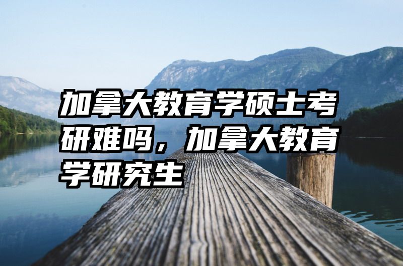 加拿大教育学硕士考研难吗，加拿大教育学研究生