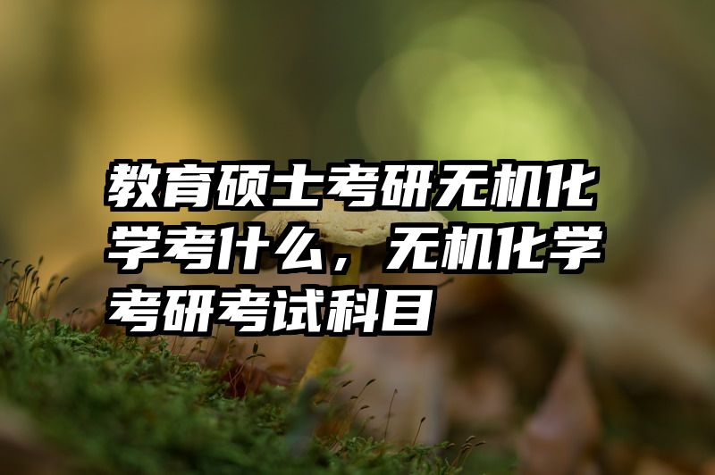 教育硕士考研无机化学考什么，无机化学考研考试科目