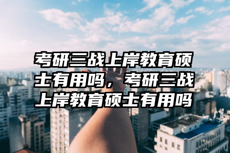 考研三战上岸教育硕士有用吗，考研三战上岸教育硕士有用吗