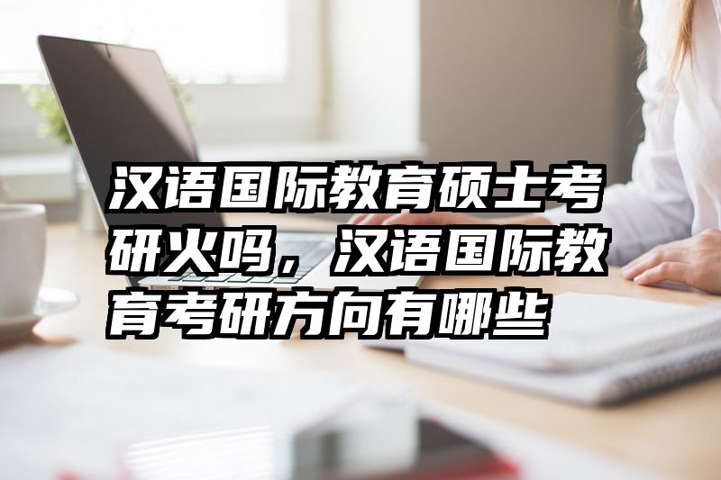 汉语国际教育硕士考研火吗，汉语国际教育考研方向有哪些