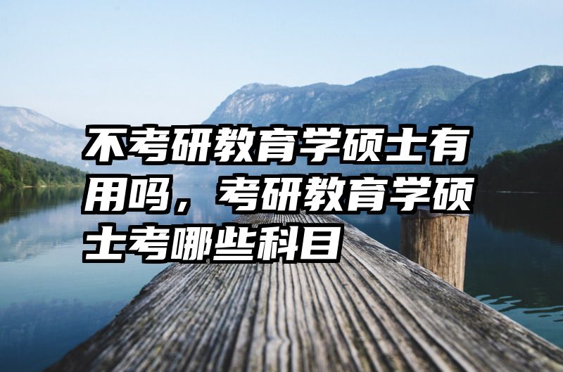 不考研教育学硕士有用吗，考研教育学硕士考哪些科目