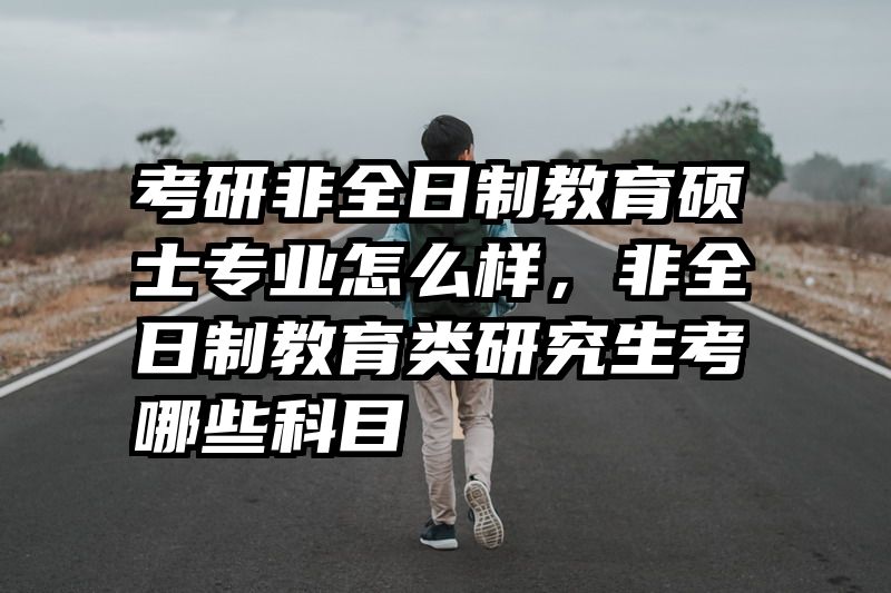 考研非全日制教育硕士专业怎么样，非全日制教育类研究生考哪些科目