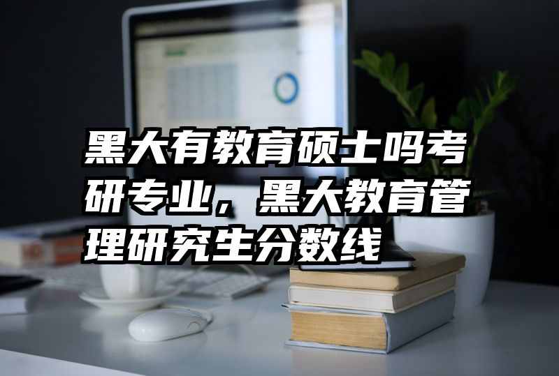 黑大有教育硕士吗考研专业，黑大教育管理研究生分数线