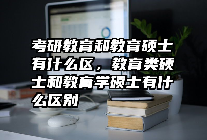 考研教育和教育硕士有什么区，教育类硕士和教育学硕士有什么区别