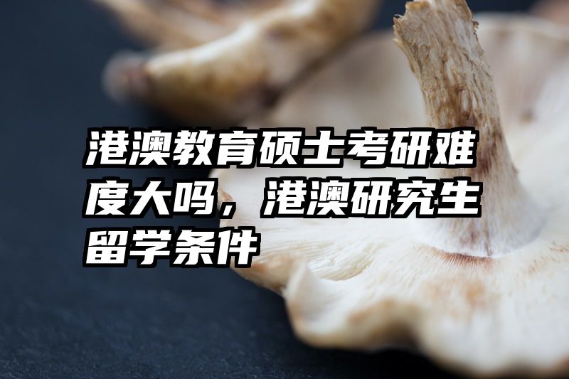 港澳教育硕士考研难度大吗，港澳研究生留学条件