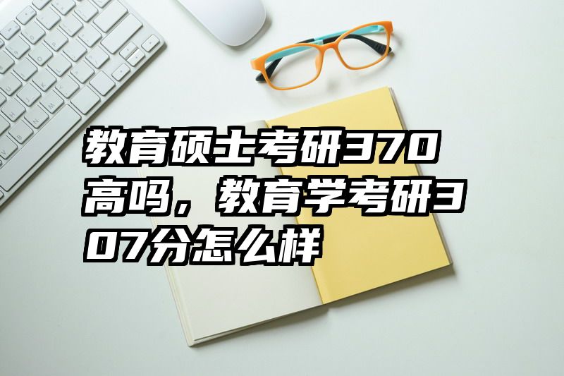 教育硕士考研370高吗，教育学考研307分怎么样