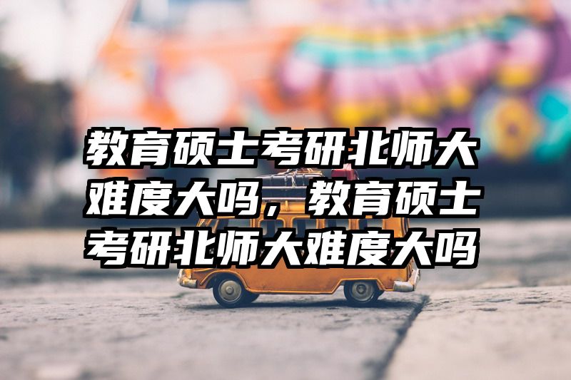 教育硕士考研北师大难度大吗，教育硕士考研北师大难度大吗