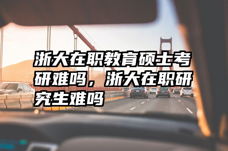 浙大在职教育硕士考研难吗，浙大在职研究生难吗