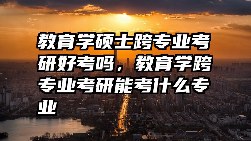 教育学硕士跨专业考研好考吗，教育学跨专业考研能考什么专业