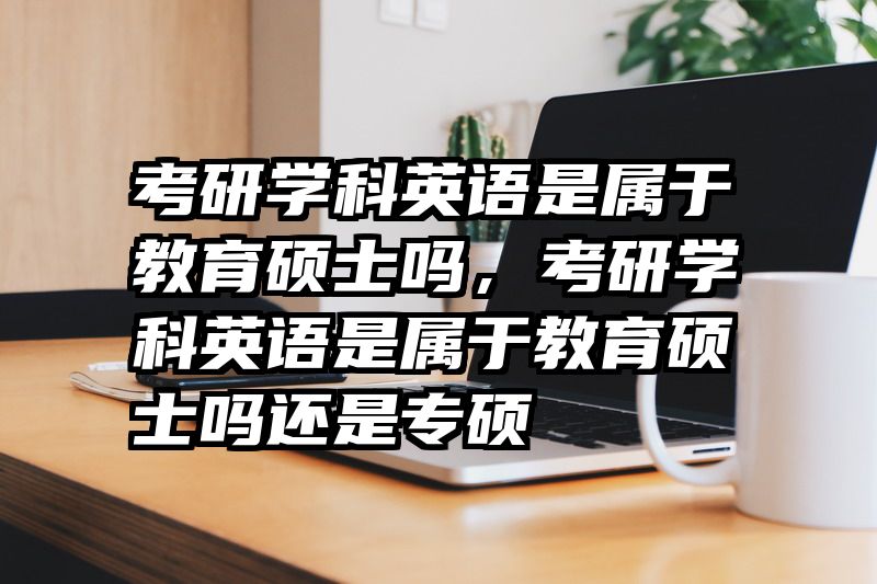 考研学科英语是属于教育硕士吗，考研学科英语是属于教育硕士吗还是专硕