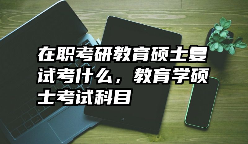 在职考研教育硕士复试考什么，教育学硕士考试科目