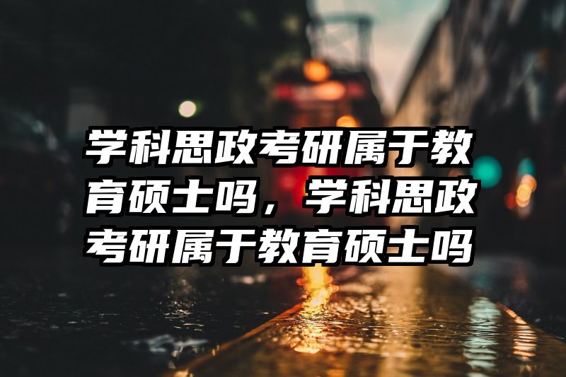 学科思政考研属于教育硕士吗，学科思政考研属于教育硕士吗