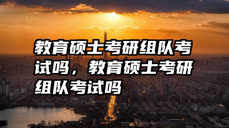 教育硕士考研组队考试吗，教育硕士考研组队考试吗