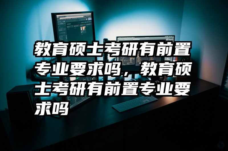 教育硕士考研有前置专业要求吗，教育硕士考研有前置专业要求吗