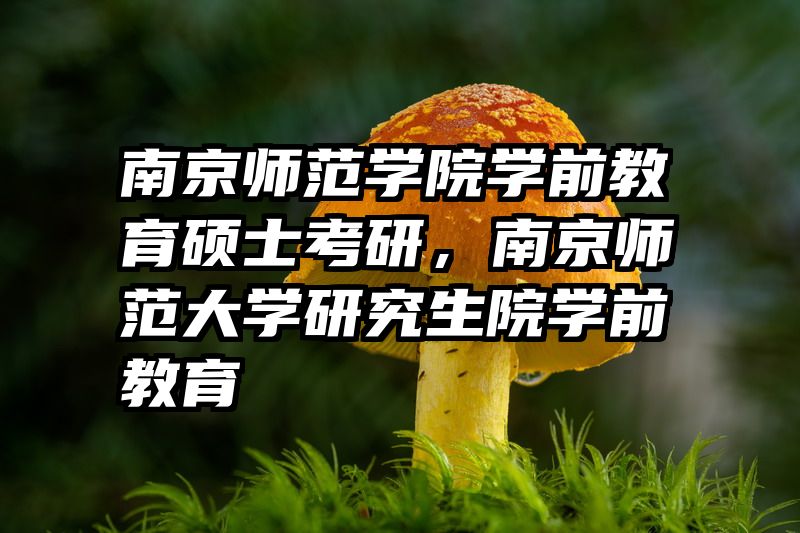 南京师范学院学前教育硕士考研，南京师范大学研究生院学前教育