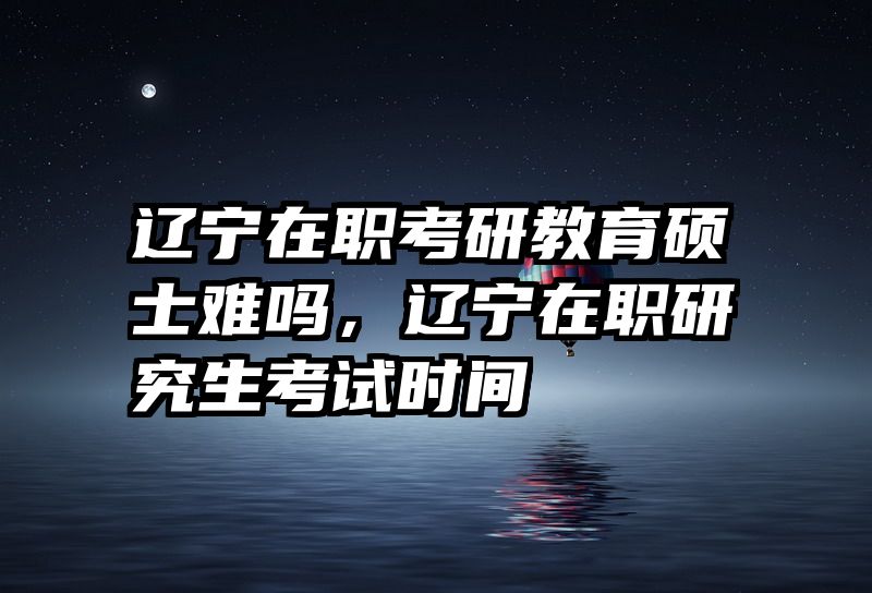 辽宁在职考研教育硕士难吗，辽宁在职研究生考试时间