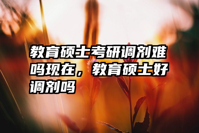 教育硕士考研调剂难吗现在，教育硕士好调剂吗