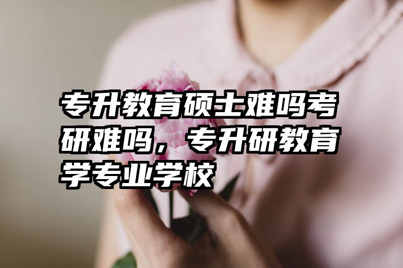 专升教育硕士难吗考研难吗，专升研教育学专业学校