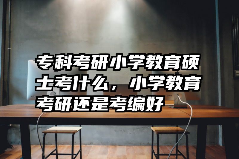 专科考研小学教育硕士考什么，小学教育考研还是考编好