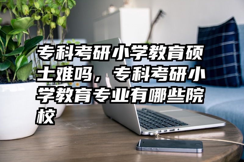 专科考研小学教育硕士难吗，专科考研小学教育专业有哪些院校