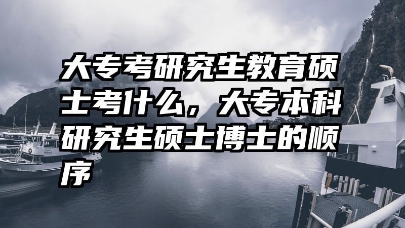 大专考研究生教育硕士考什么，大专本科研究生硕士博士的顺序