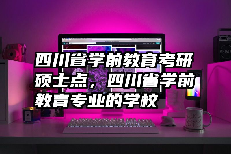 四川省学前教育考研硕士点，四川省学前教育专业的学校