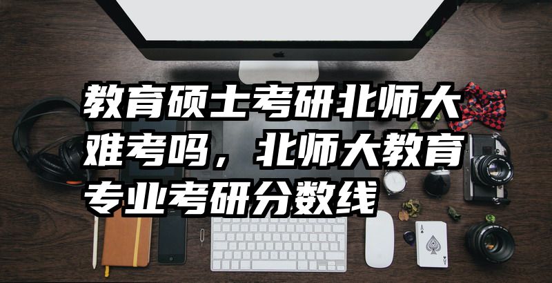 教育硕士考研北师大难考吗，北师大教育专业考研分数线