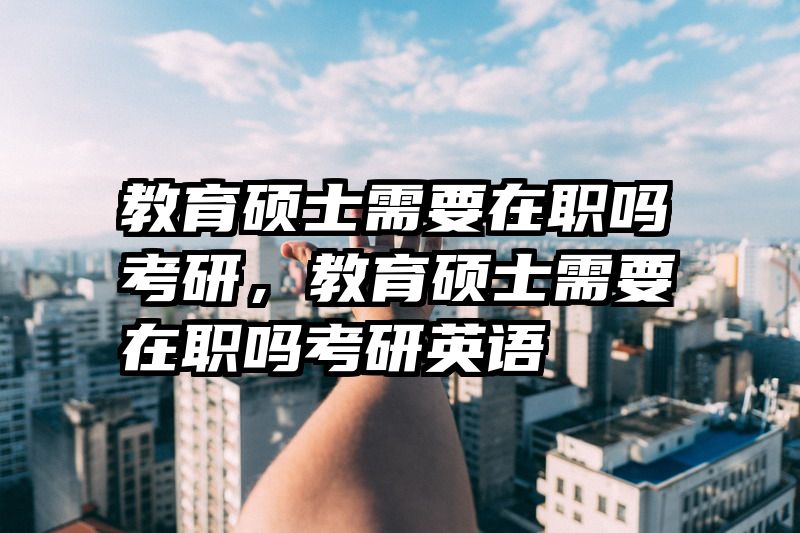 教育硕士需要在职吗考研，教育硕士需要在职吗考研英语