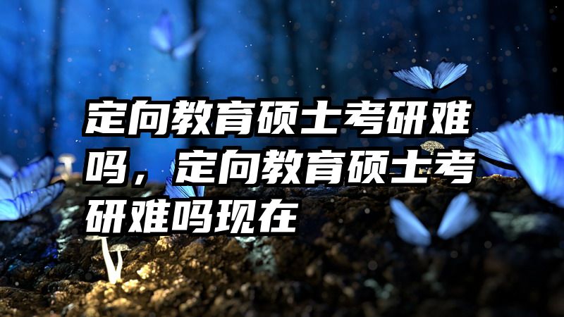 定向教育硕士考研难吗，定向教育硕士考研难吗现在