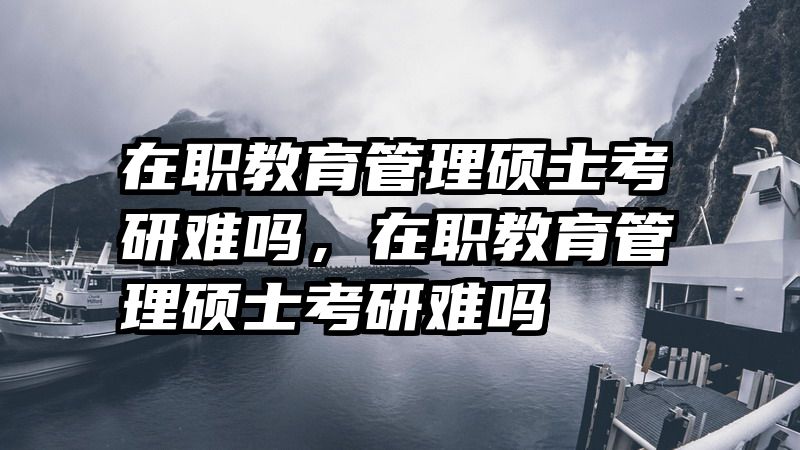 在职教育管理硕士考研难吗，在职教育管理硕士考研难吗