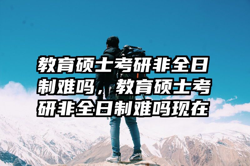 教育硕士考研非全日制难吗，教育硕士考研非全日制难吗现在