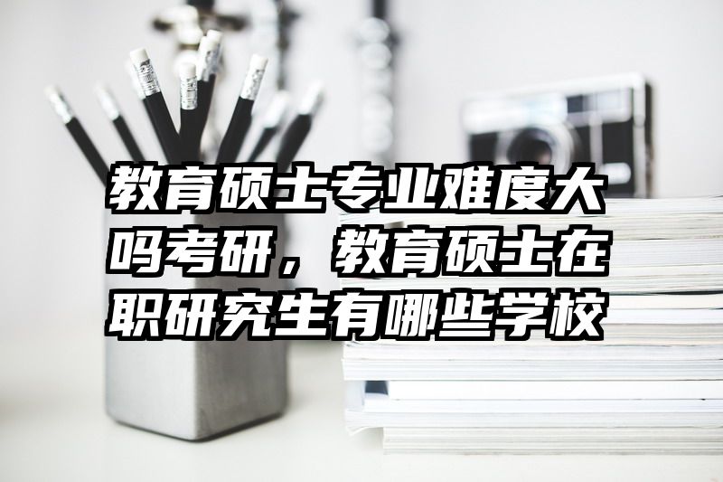 教育硕士专业难度大吗考研，教育硕士在职研究生有哪些学校